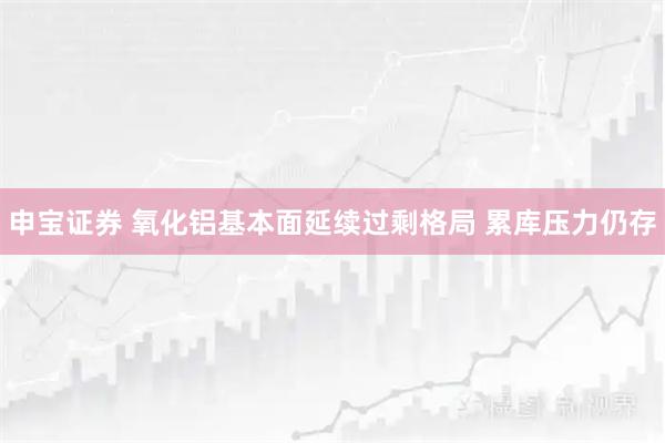 申宝证券 氧化铝基本面延续过剩格局 累库压力仍存