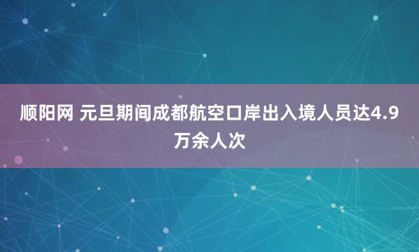 顺阳网 元旦期间成都航空口岸出入境人员达4.9万余人次