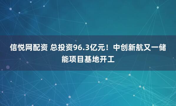 信悦网配资 总投资96.3亿元！中创新航又一储能项目基地开工