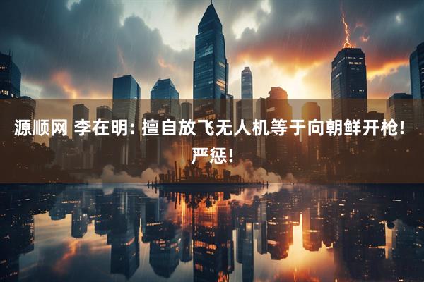 源顺网 李在明: 擅自放飞无人机等于向朝鲜开枪! 严惩!