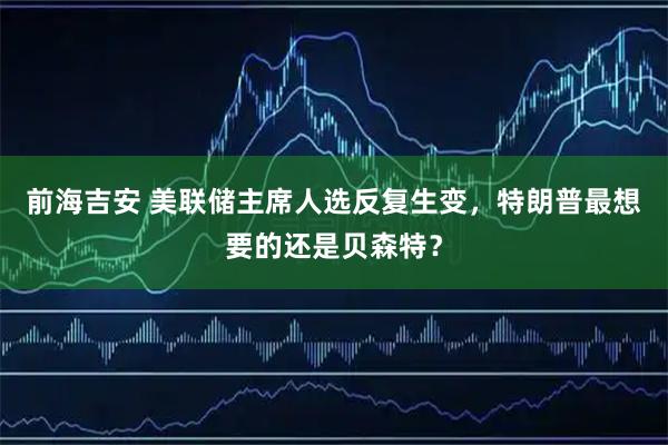 前海吉安 美联储主席人选反复生变，特朗普最想要的还是贝森特？
