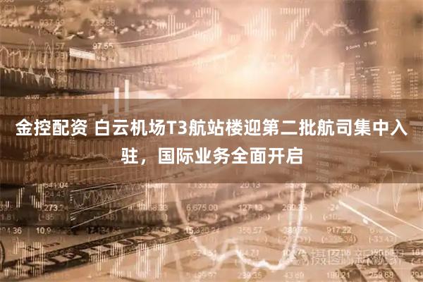 金控配资 白云机场T3航站楼迎第二批航司集中入驻，国际业务全面开启