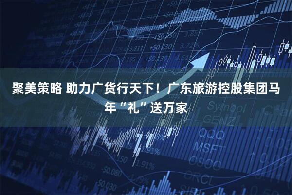 聚美策略 助力广货行天下！广东旅游控股集团马年“礼”送万家