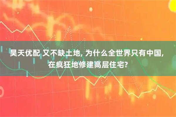昊天优配 又不缺土地, 为什么全世界只有中国, 在疯狂地修建高层住宅?