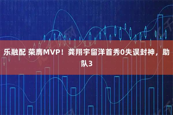 乐融配 荣膺MVP！龚翔宇留洋首秀0失误封神，助队3