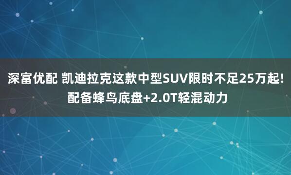 深富优配 凯迪拉克这款中型SUV限时不足25万起! 配备蜂鸟底盘+2.0T轻混动力