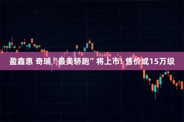 盈鑫惠 奇瑞“最美轿跑”将上市! 售价或15万级