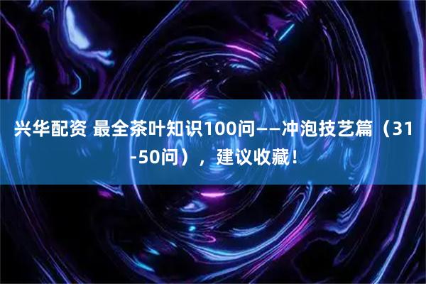 兴华配资 最全茶叶知识100问——冲泡技艺篇（31-50问），建议收藏！