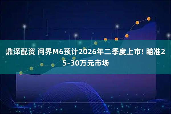 鼎泽配资 问界M6预计2026年二季度上市! 瞄准25-30万元市场