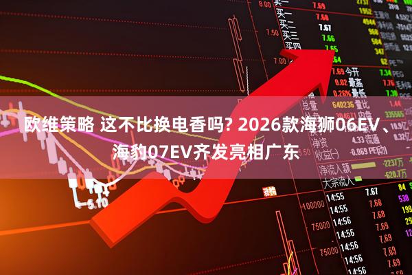 欧维策略 这不比换电香吗? 2026款海狮06EV、海豹07EV齐发亮相广东