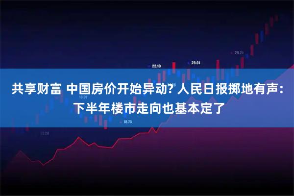 共享财富 中国房价开始异动? 人民日报掷地有声: 下半年楼市走向也基本定了