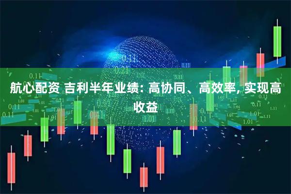 航心配资 吉利半年业绩: 高协同、高效率, 实现高收益